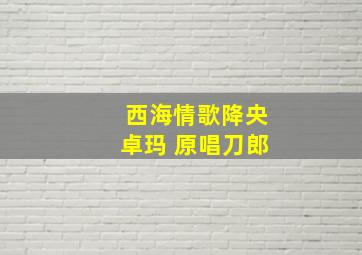 西海情歌降央卓玛 原唱刀郎